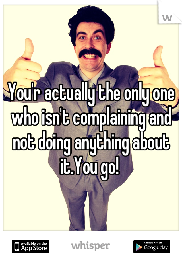 You'r actually the only one who isn't complaining and not doing anything about it.You go! 