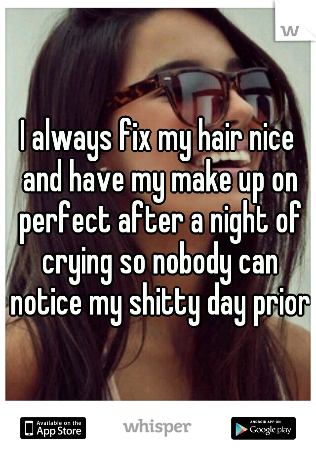 I always fix my hair nice and have my make up on perfect after a night of crying so nobody can notice my shitty day prior