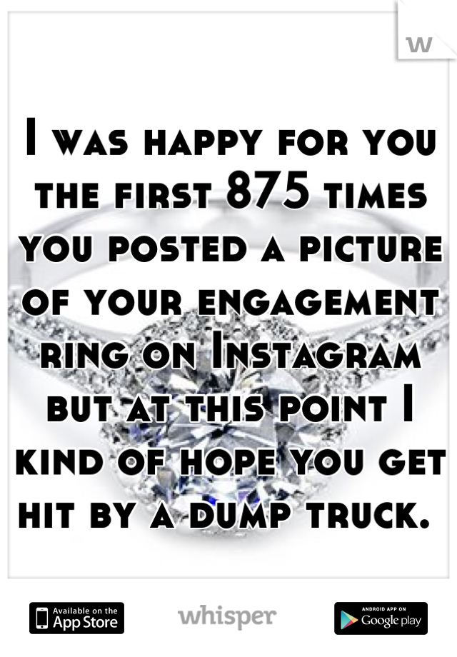 I was happy for you the first 875 times you posted a picture of your engagement ring on Instagram but at this point I kind of hope you get hit by a dump truck. 