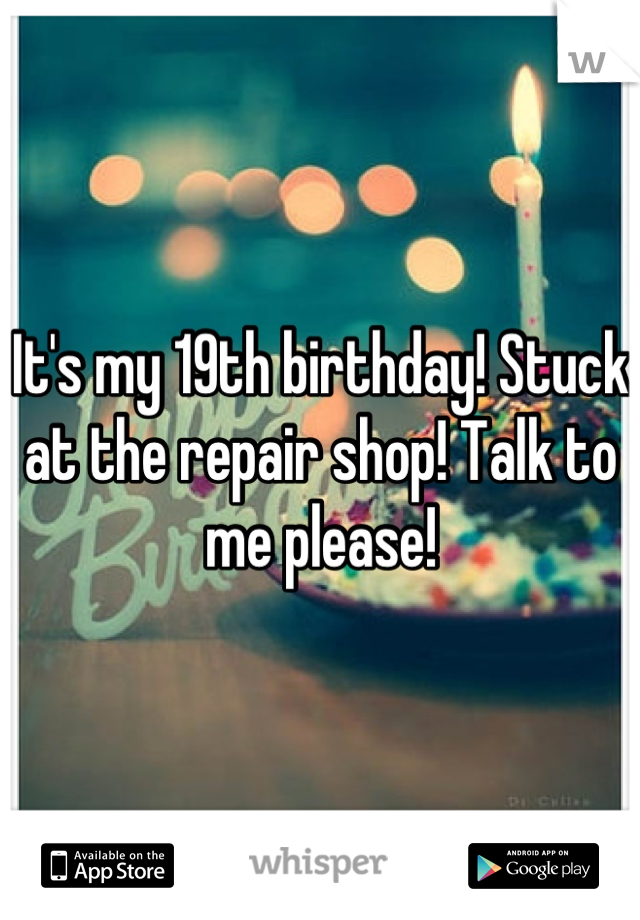 It's my 19th birthday! Stuck at the repair shop! Talk to me please!