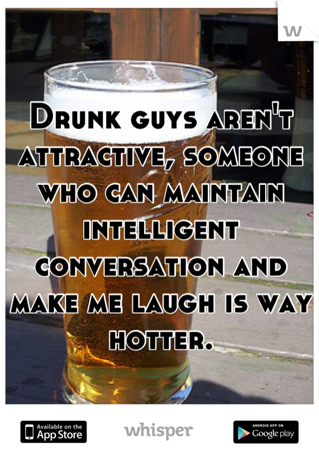 Drunk guys aren't attractive, someone who can maintain intelligent conversation and make me laugh is way hotter.