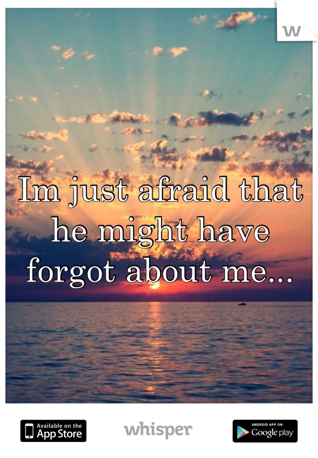 Im just afraid that he might have forgot about me...