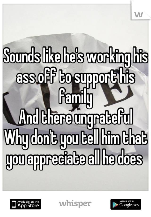 Sounds like he's working his ass off to support his family 
And there ungrateful 
Why don't you tell him that you appreciate all he does 