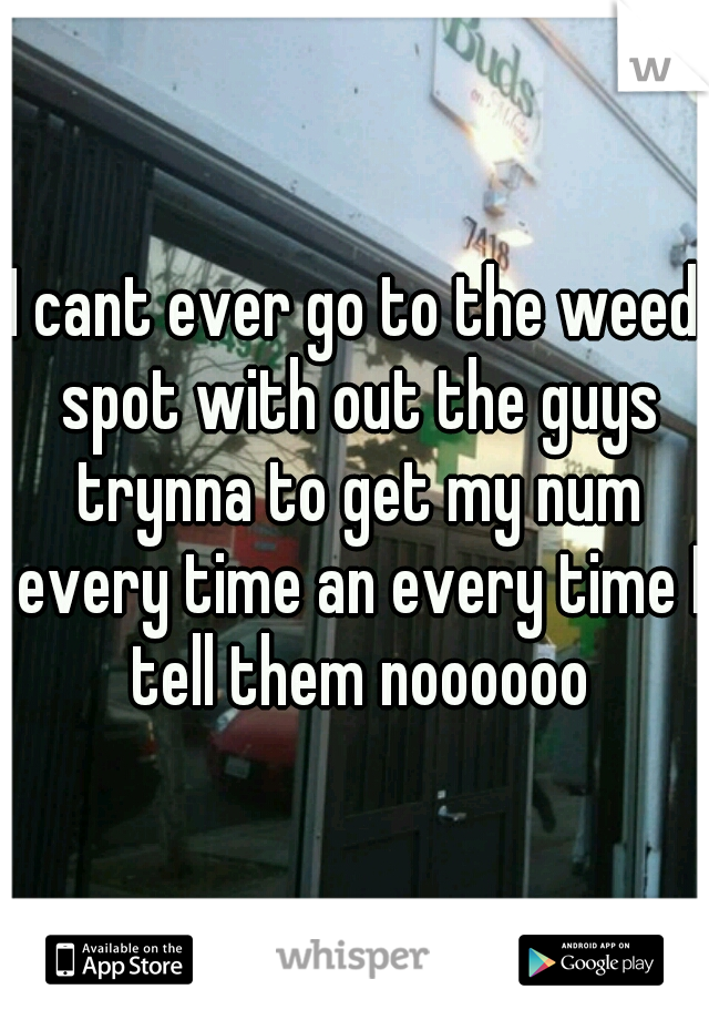 I cant ever go to the weed spot with out the guys trynna to get my num every time an every time I tell them noooooo