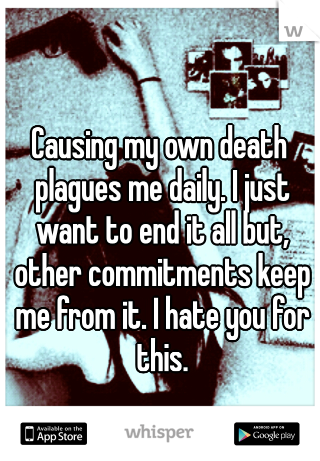 Causing my own death plagues me daily. I just want to end it all but, other commitments keep me from it. I hate you for this.