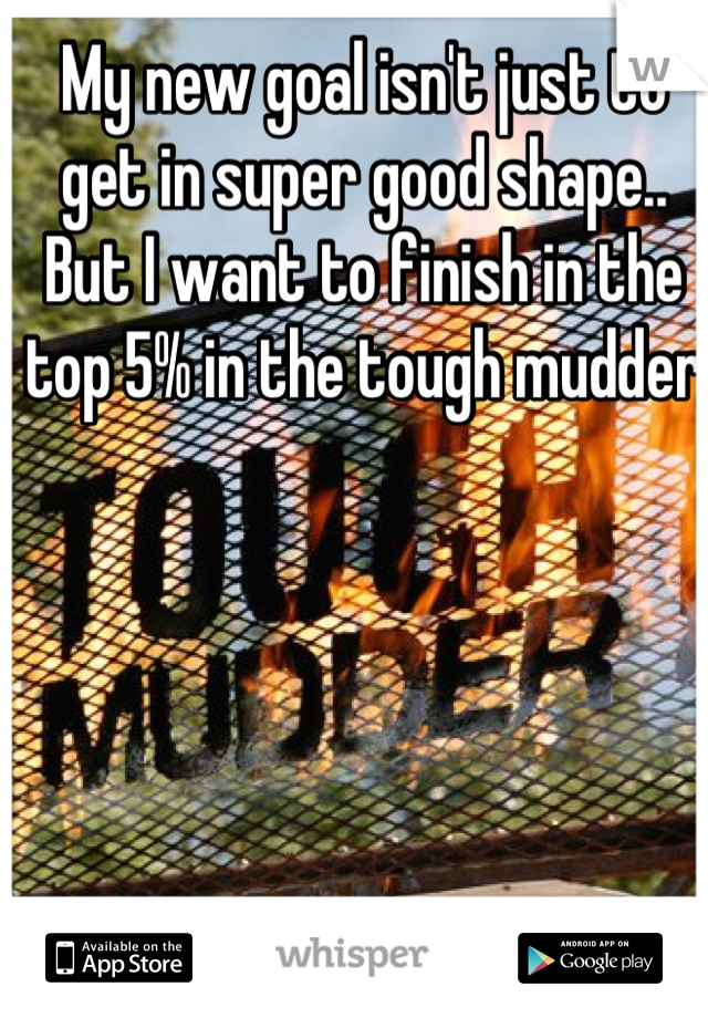 My new goal isn't just to get in super good shape.. But I want to finish in the top 5% in the tough mudder