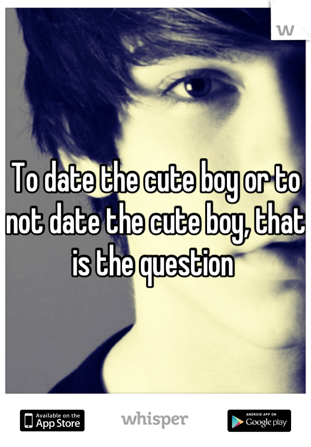 To date the cute boy or to not date the cute boy, that is the question 