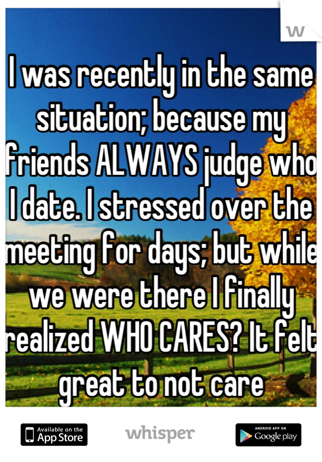 I was recently in the same situation; because my friends ALWAYS judge who I date. I stressed over the meeting for days; but while we were there I finally realized WHO CARES? It felt great to not care