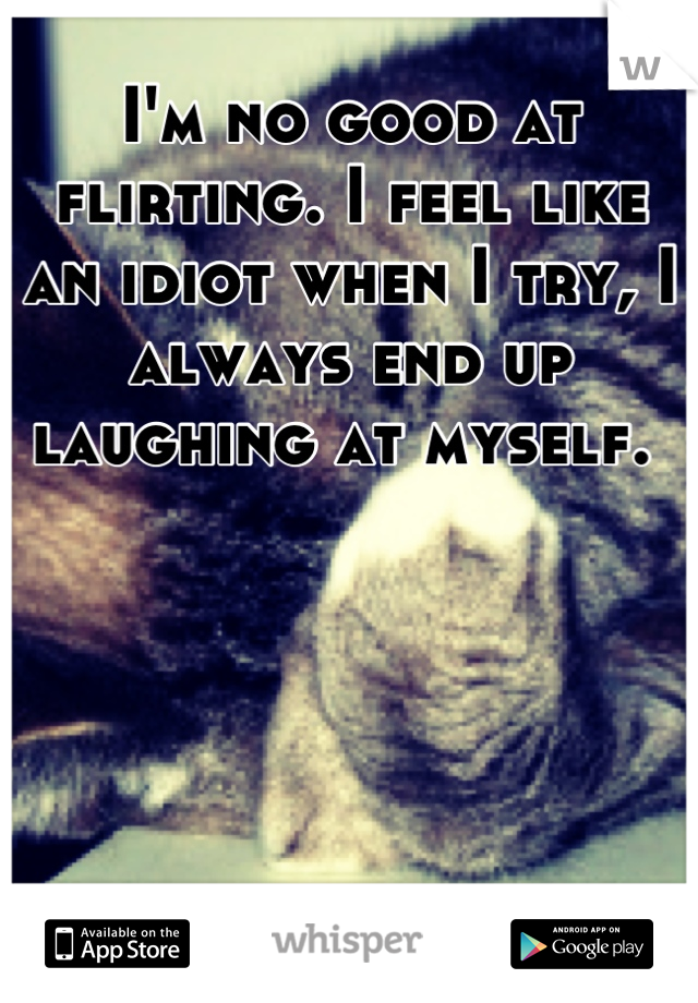I'm no good at flirting. I feel like an idiot when I try, I always end up laughing at myself. 
