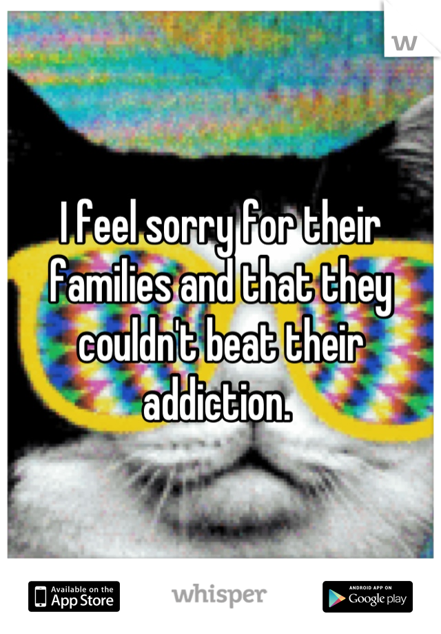 I feel sorry for their families and that they couldn't beat their addiction. 