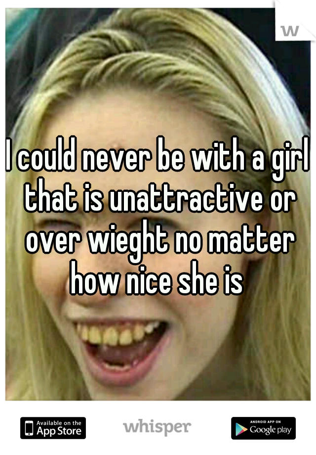 I could never be with a girl that is unattractive or over wieght no matter how nice she is 