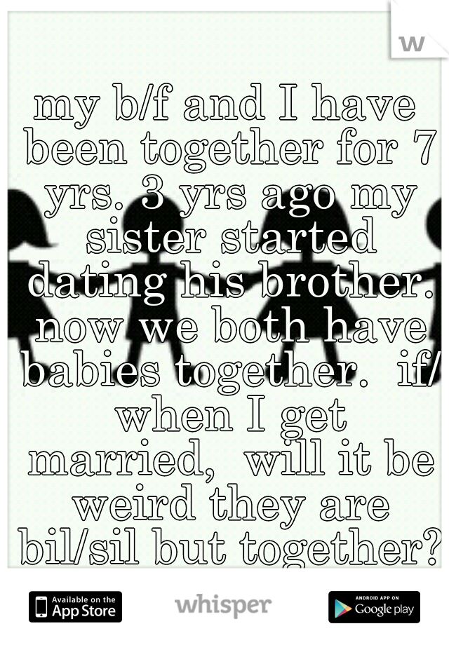 my b/f and I have been together for 7 yrs. 3 yrs ago my sister started dating his brother. now we both have babies together.  if/ when I get married,  will it be weird they are bil/sil but together? 