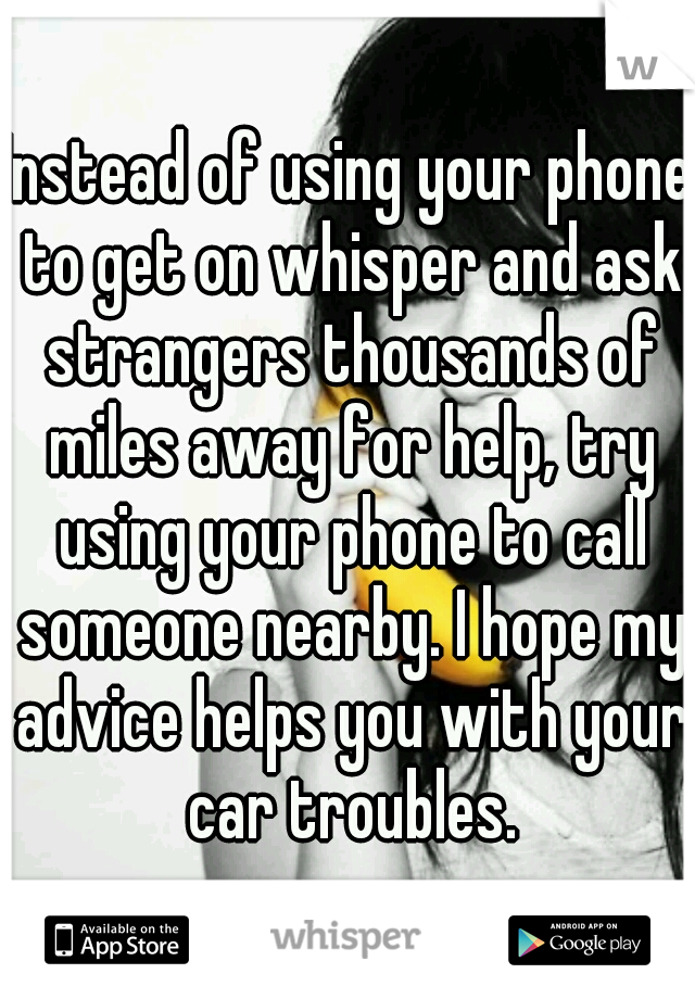 Instead of using your phone to get on whisper and ask strangers thousands of miles away for help, try using your phone to call someone nearby. I hope my advice helps you with your car troubles.