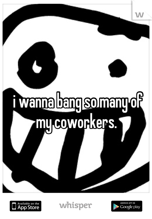 i wanna bang so many of my coworkers. 