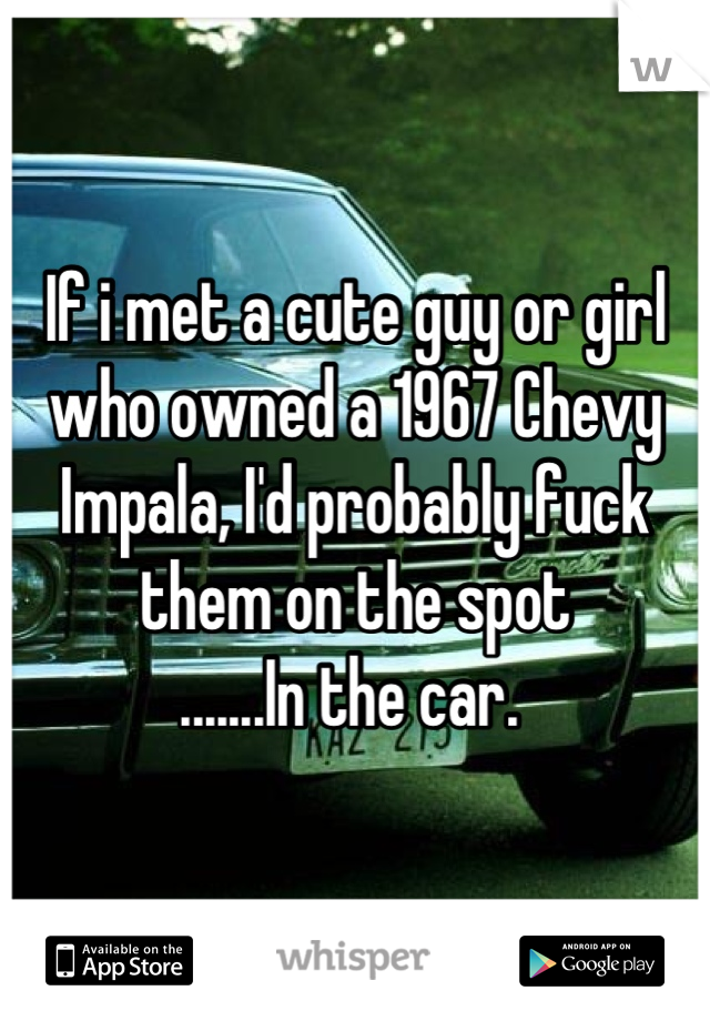 If i met a cute guy or girl who owned a 1967 Chevy Impala, I'd probably fuck them on the spot
.......In the car. 