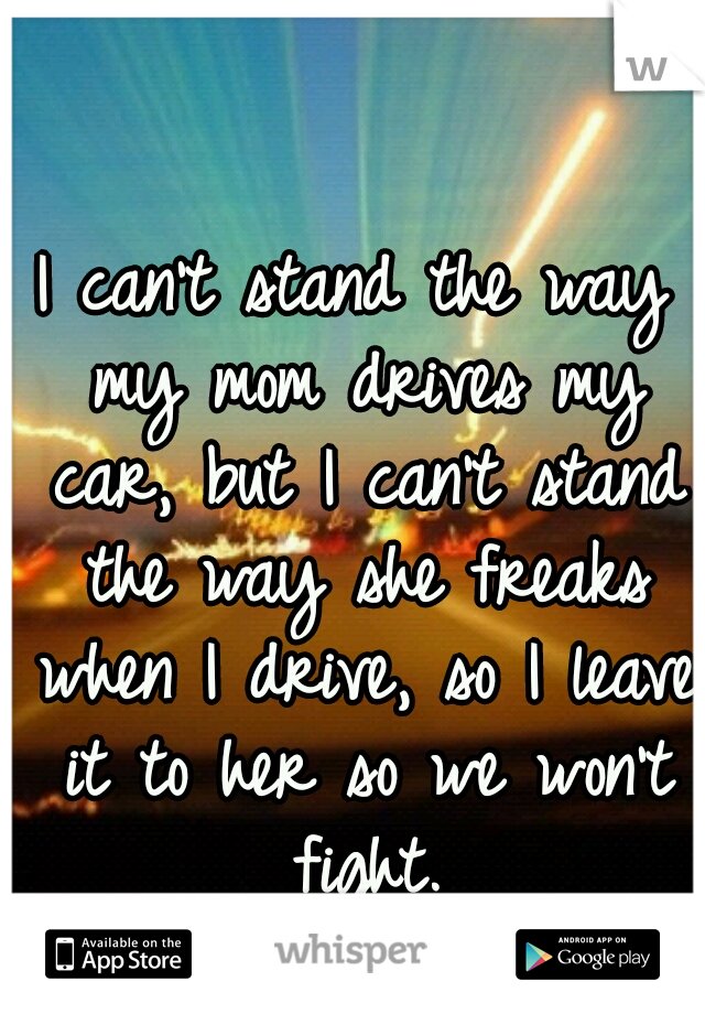 I can't stand the way my mom drives my car, but I can't stand the way she freaks when I drive, so I leave it to her so we won't fight.
