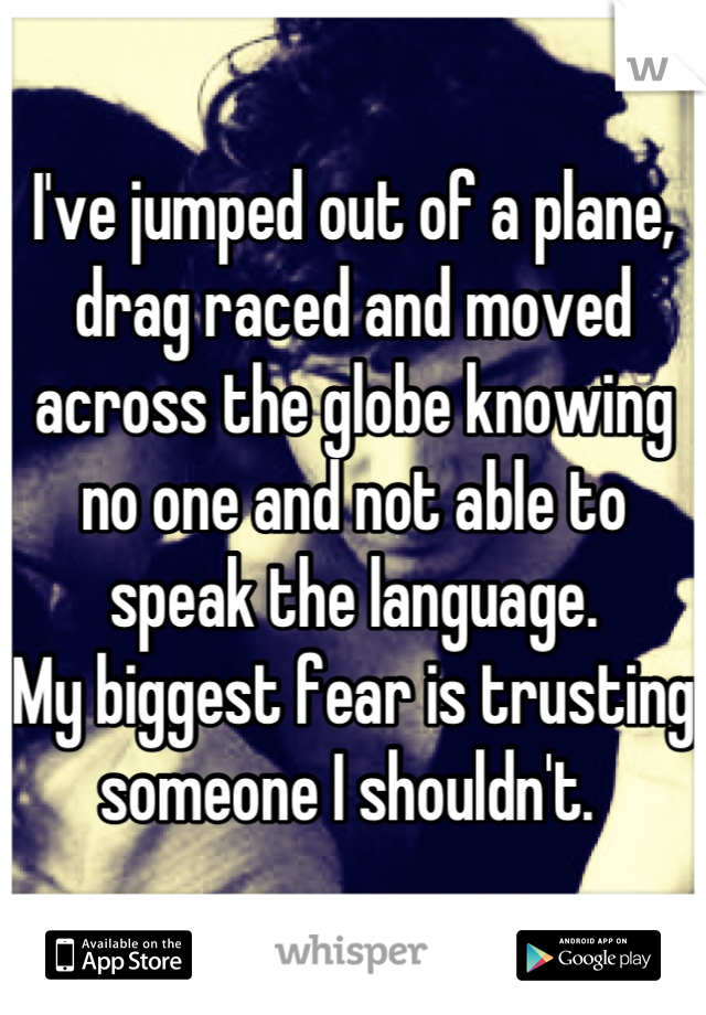 I've jumped out of a plane, drag raced and moved across the globe knowing no one and not able to speak the language. 
My biggest fear is trusting someone I shouldn't. 