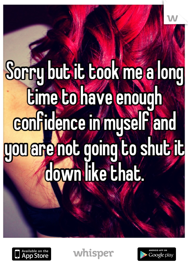 Sorry but it took me a long time to have enough confidence in myself and you are not going to shut it down like that.