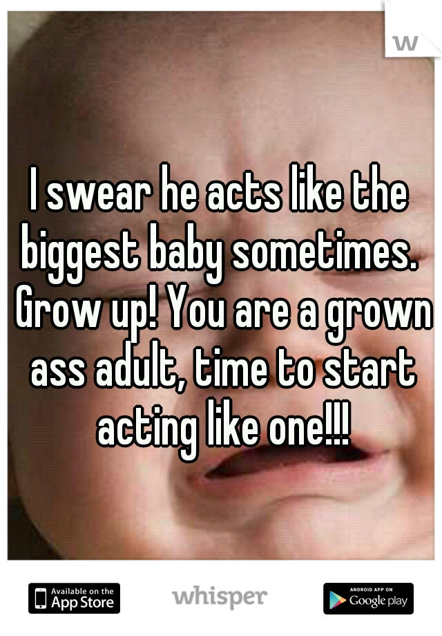 I swear he acts like the biggest baby sometimes.  Grow up! You are a grown ass adult, time to start acting like one!!!