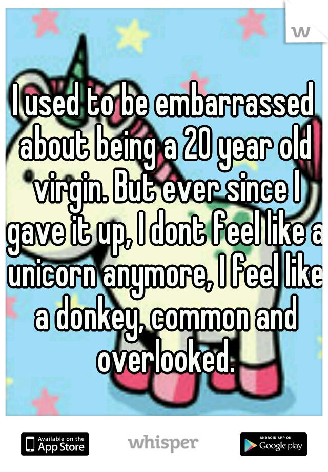 I used to be embarrassed about being a 20 year old virgin. But ever since I gave it up, I dont feel like a unicorn anymore, I feel like a donkey, common and overlooked.