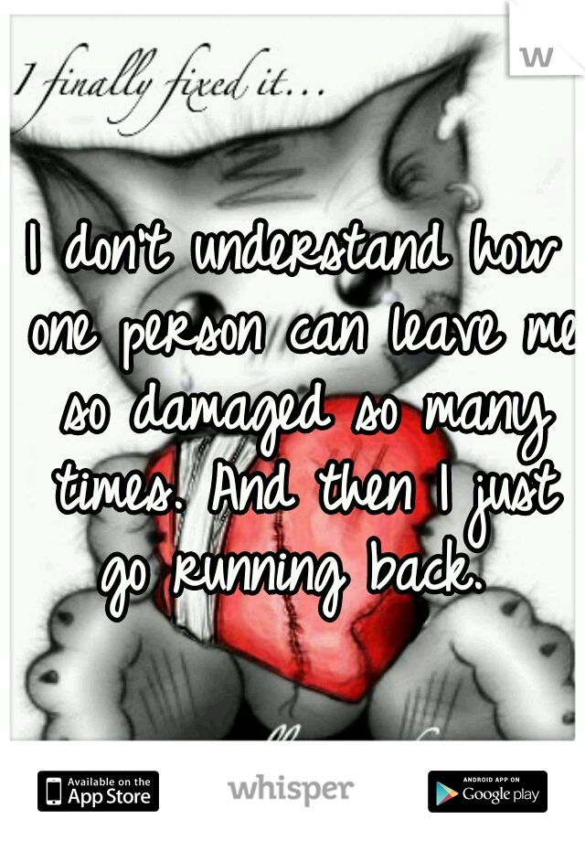 I don't understand how one person can leave me so damaged so many times. And then I just go running back. 