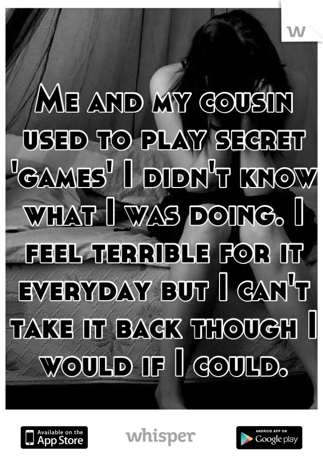 Me and my cousin used to play secret 'games' I didn't know what I was doing. I feel terrible for it everyday but I can't take it back though I would if I could.