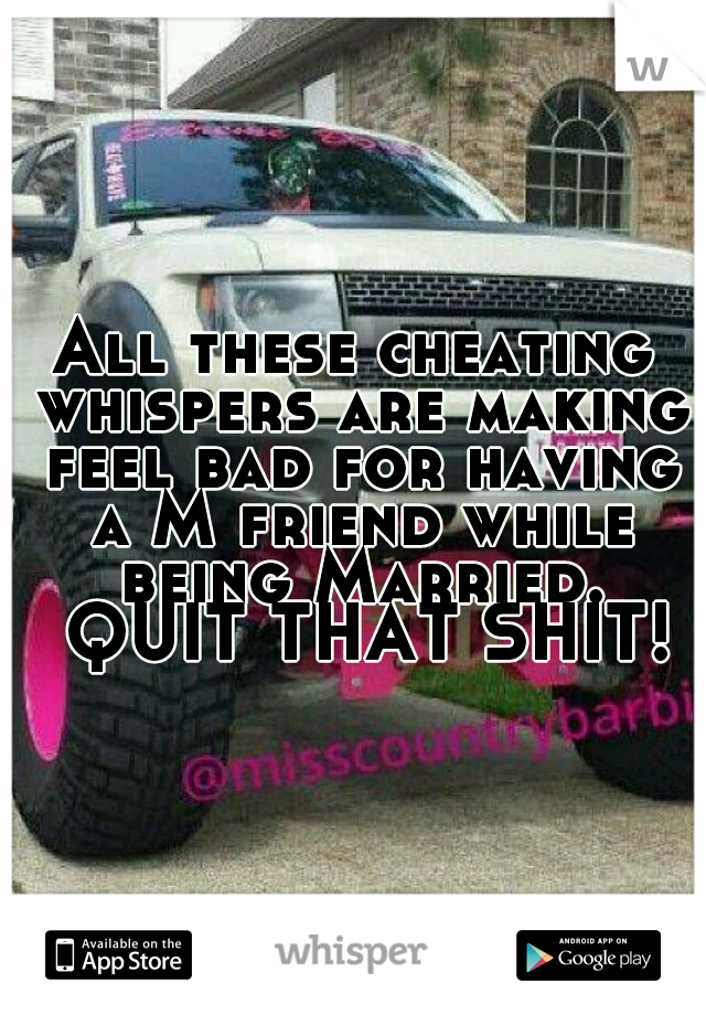 All these cheating whispers are making feel bad for having a M friend while being Married. 
QUIT THAT SHIT! 
