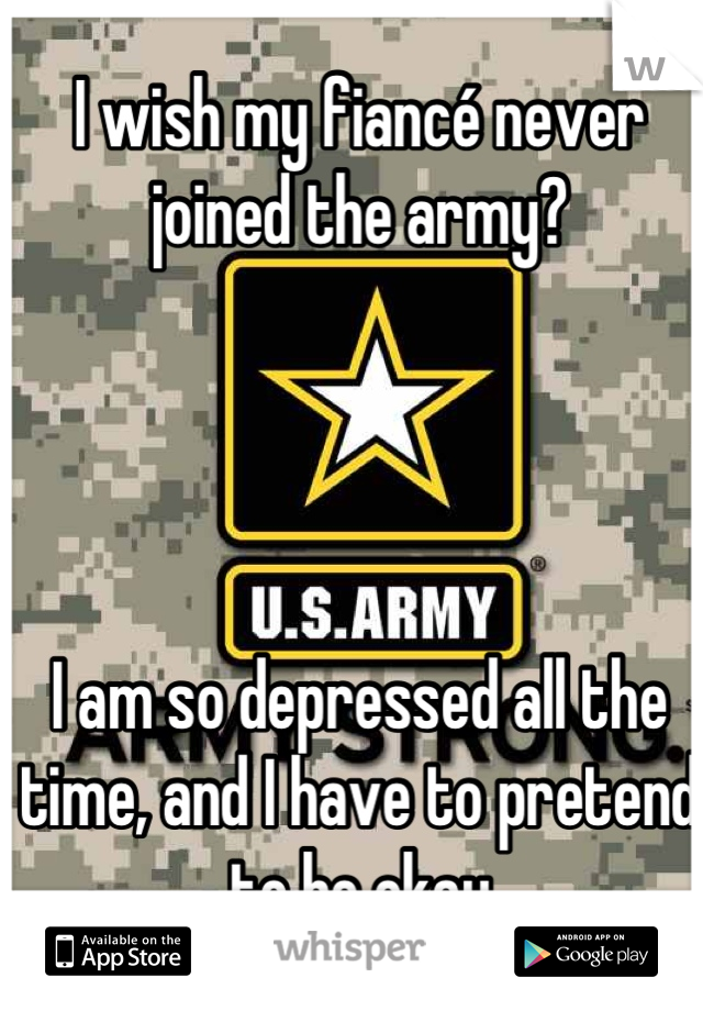 I wish my fiancé never joined the army? 




I am so depressed all the time, and I have to pretend to be okay