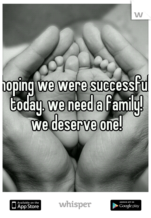 hoping we were successful today. we need a family! we deserve one!