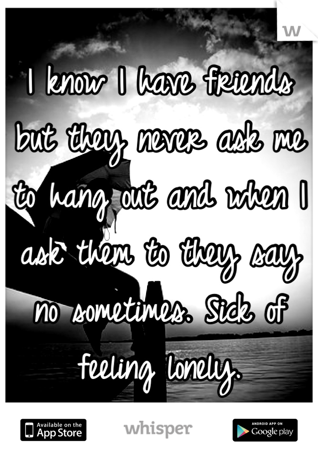 I know I have friends but they never ask me to hang out and when I ask them to they say no sometimes. Sick of feeling lonely.