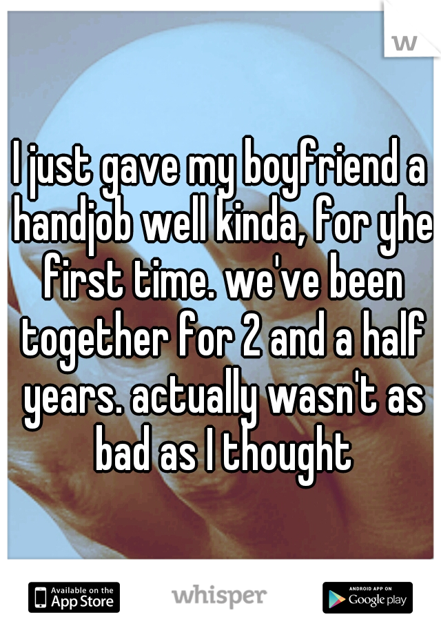 I just gave my boyfriend a handjob well kinda, for yhe first time. we've been together for 2 and a half years. actually wasn't as bad as I thought