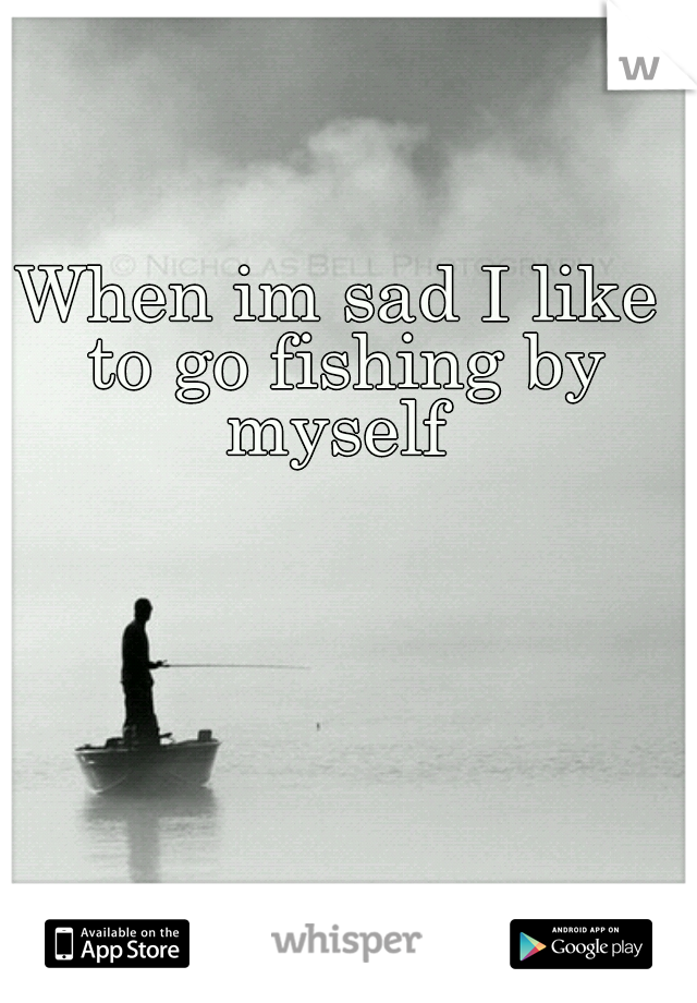 When im sad I like to go fishing by myself 