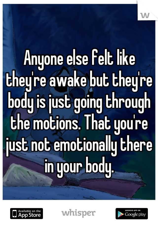 Anyone else felt like they're awake but they're body is just going through the motions. That you're just not emotionally there in your body.