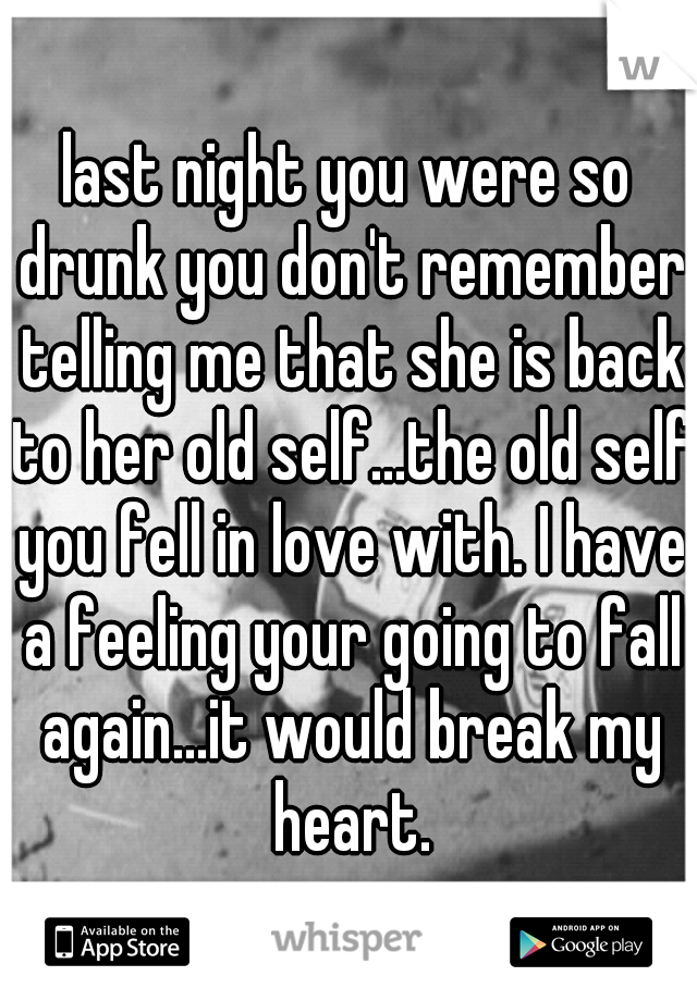 last night you were so drunk you don't remember telling me that she is back to her old self...the old self you fell in love with. I have a feeling your going to fall again...it would break my heart.