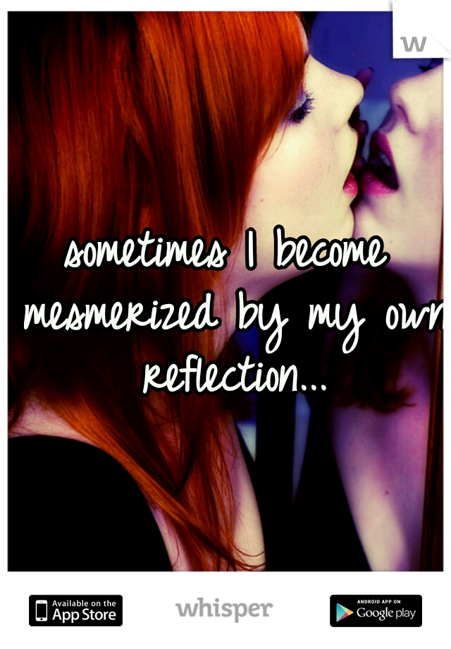 sometimes I become mesmerized by my own reflection...