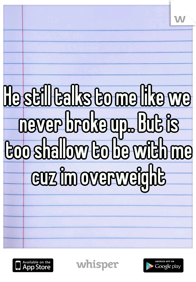 He still talks to me like we never broke up.. But is too shallow to be with me cuz im overweight