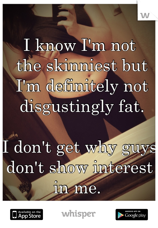 I know I'm not
 the skinniest but
 I'm definitely not
 disgustingly fat. 

I don't get why guys don't show interest in me. 