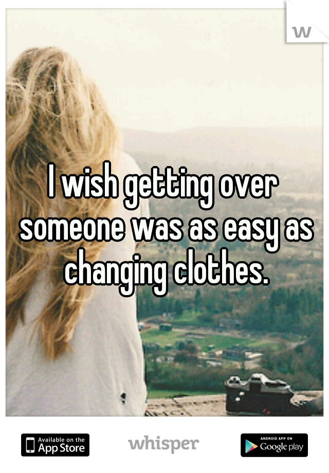 I wish getting over someone was as easy as changing clothes.