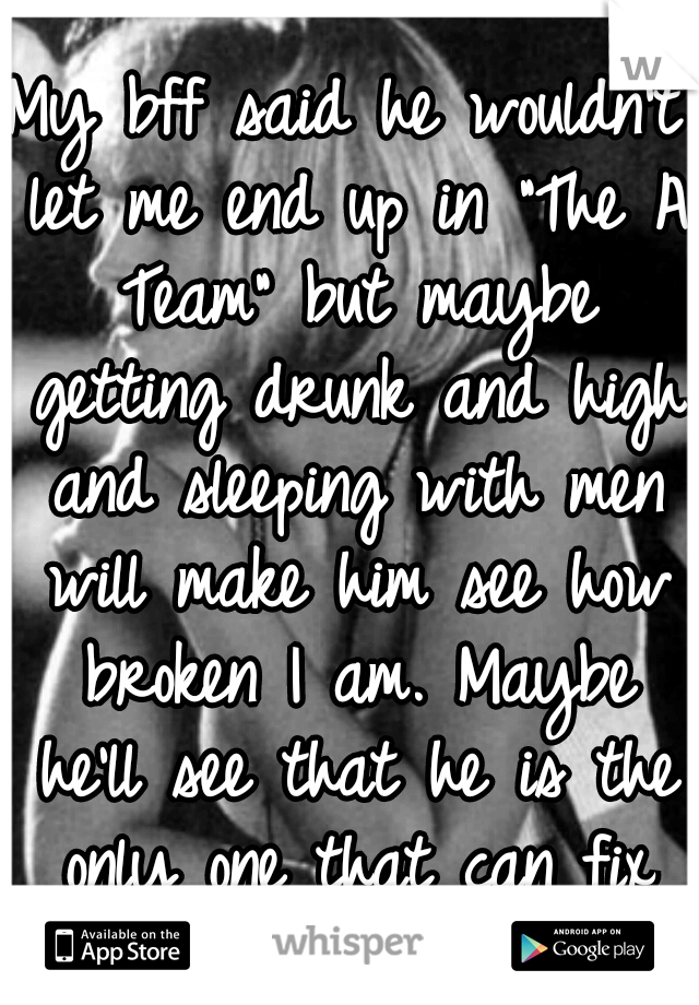 My bff said he wouldn't let me end up in "The A Team" but maybe getting drunk and high and sleeping with men will make him see how broken I am. Maybe he'll see that he is the only one that can fix me.