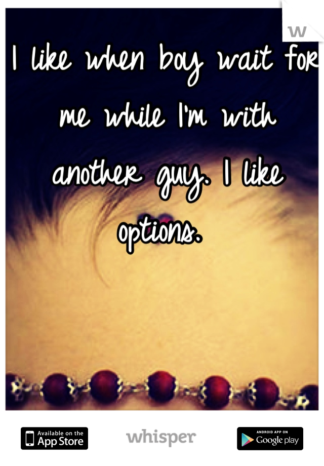 I like when boy wait for me while I'm with another guy. I like options. 