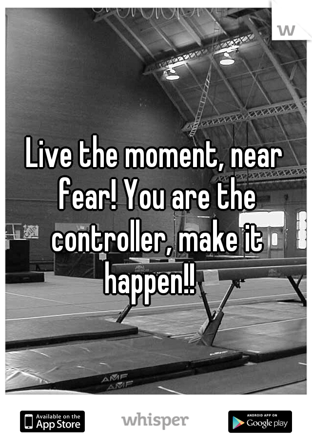 Live the moment, near fear! You are the controller, make it happen!!
