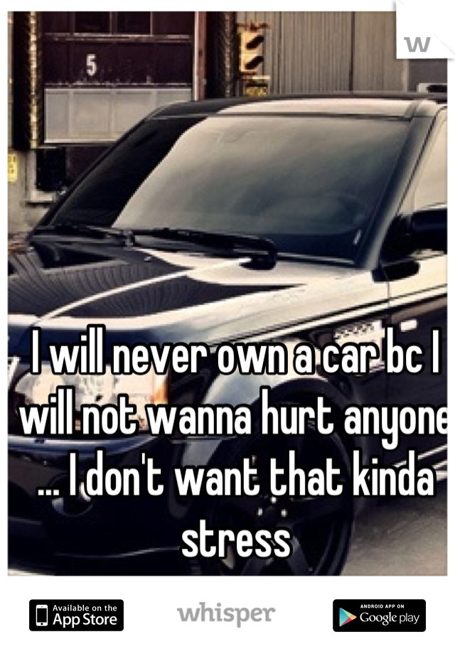 I will never own a car bc I will not wanna hurt anyone ... I don't want that kinda stress