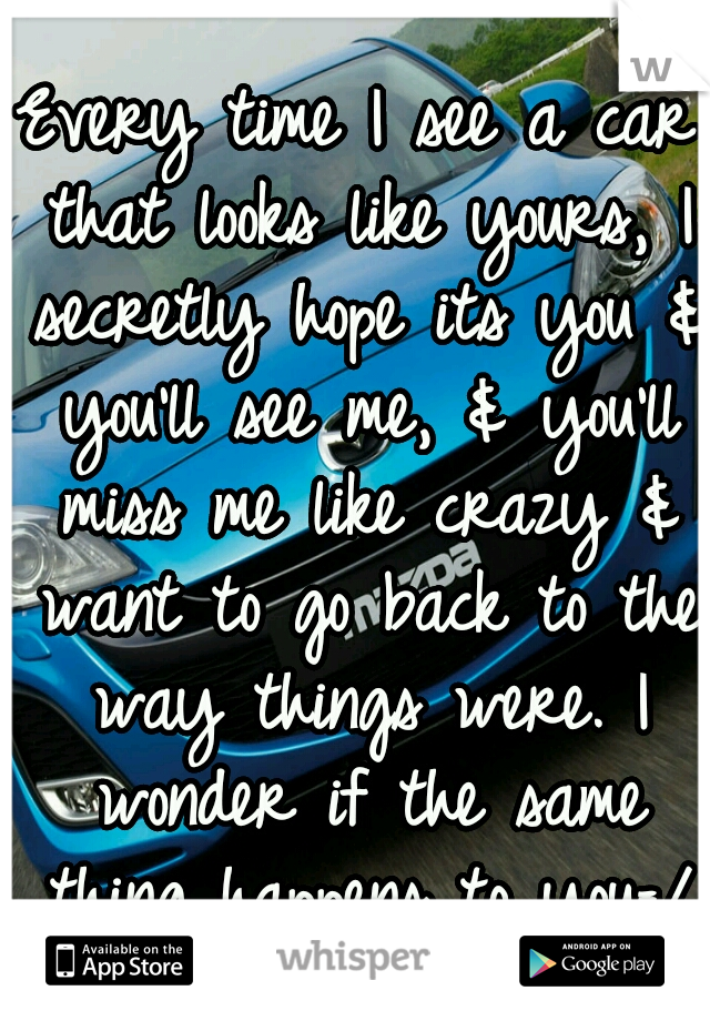 Every time I see a car that looks like yours, I secretly hope its you & you'll see me, & you'll miss me like crazy & want to go back to the way things were. I wonder if the same thing happens to you=/