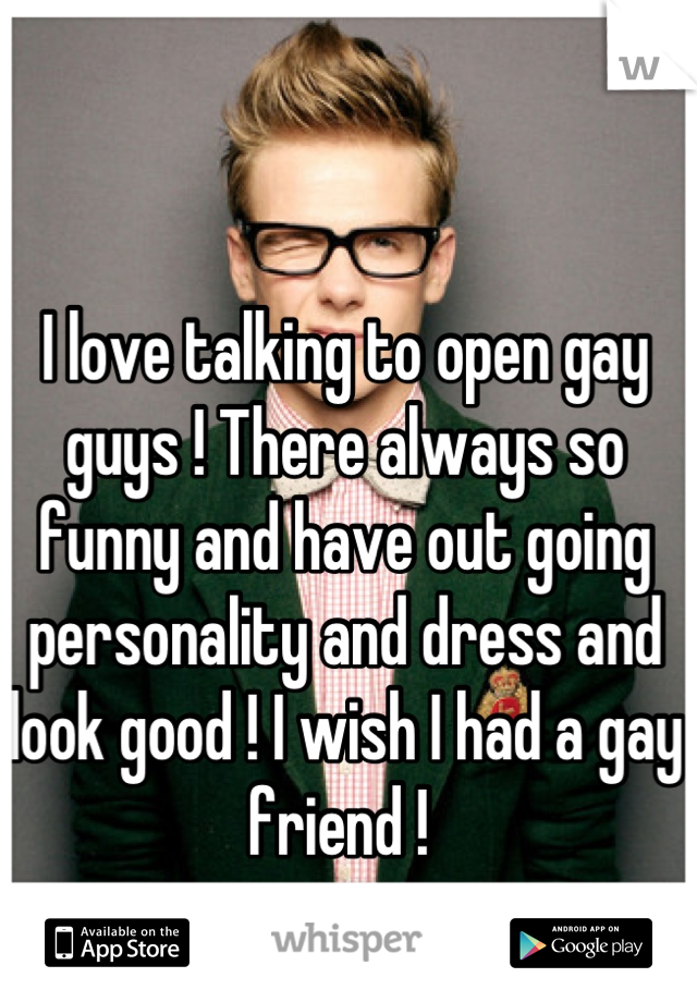 I love talking to open gay guys ! There always so funny and have out going personality and dress and look good ! I wish I had a gay friend ! 