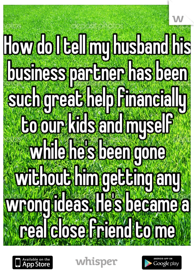 How do I tell my husband his business partner has been such great help financially to our kids and myself while he's been gone without him getting any wrong ideas. He's became a real close friend to me
