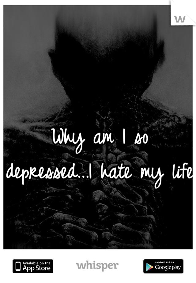 Why am I so depressed...I hate my life
