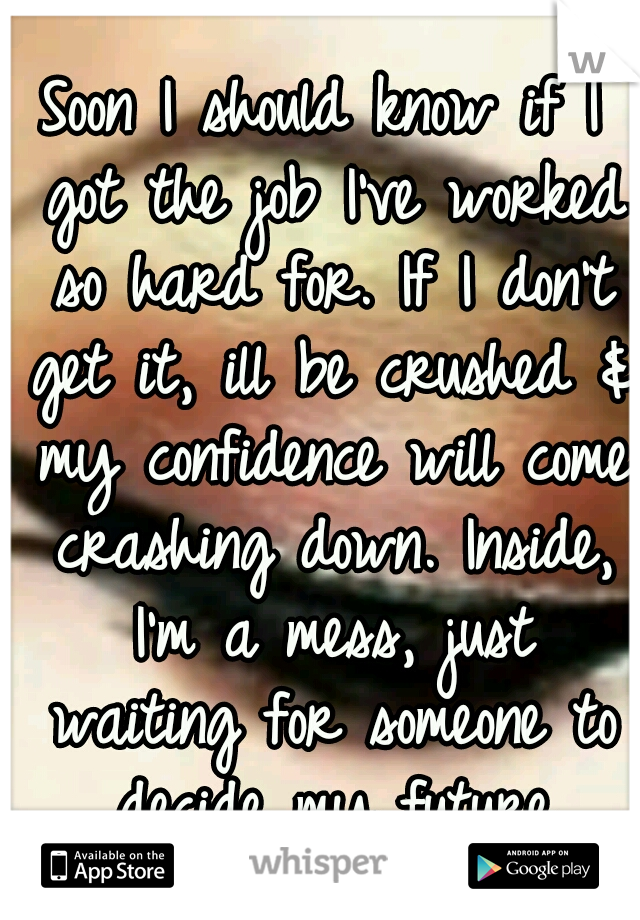 Soon I should know if I got the job I've worked so hard for. If I don't get it, ill be crushed & my confidence will come crashing down. Inside, I'm a mess, just waiting for someone to decide my future