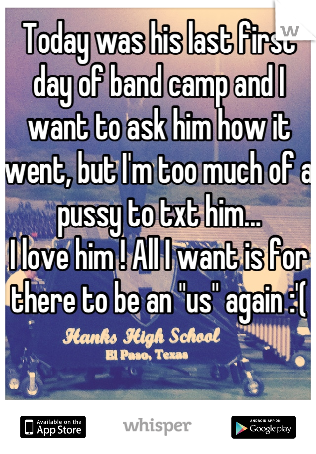 Today was his last first day of band camp and I want to ask him how it went, but I'm too much of a pussy to txt him...
I love him ! All I want is for there to be an "us" again :'(