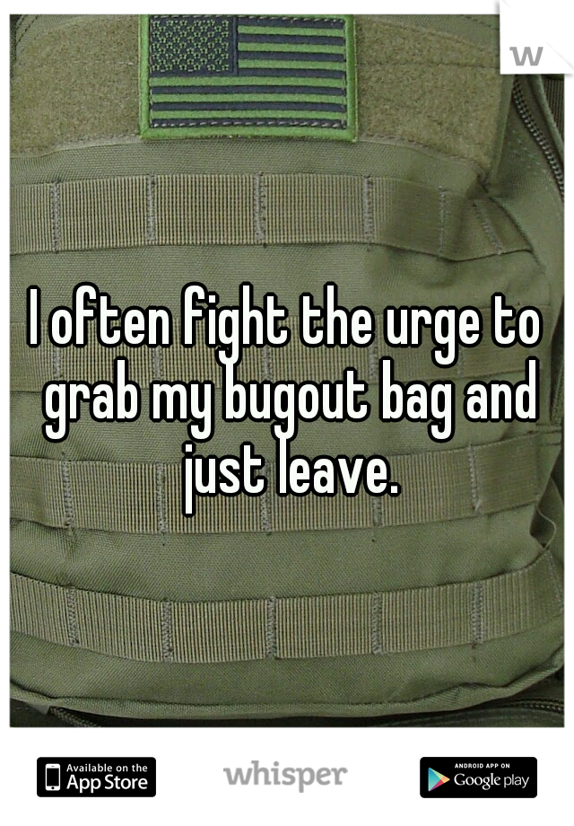 I often fight the urge to grab my bugout bag and just leave.