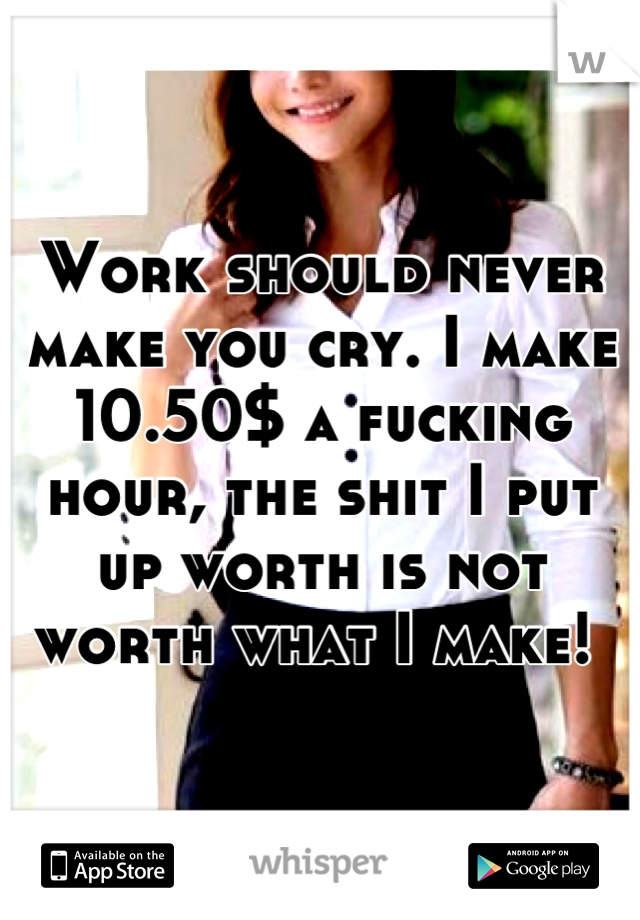 Work should never make you cry. I make 10.50$ a fucking hour, the shit I put up worth is not worth what I make! 